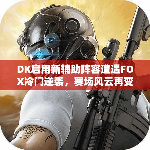 DK启用新辅助阵容遭遇FOX冷门逆袭，赛场风云再变！