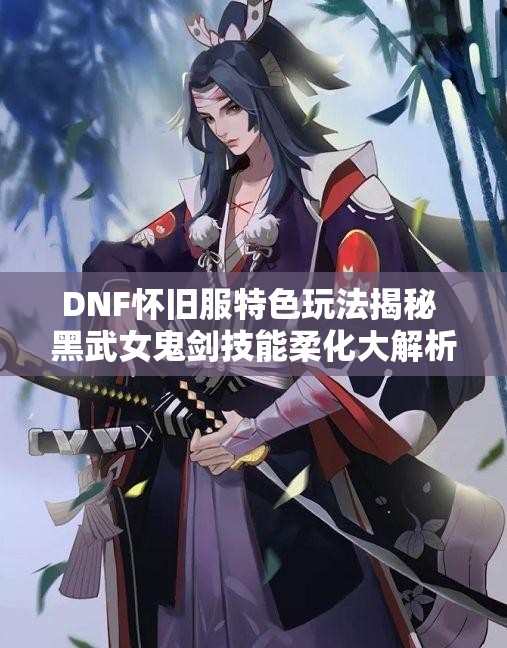 DNF怀旧服特色玩法揭秘 黑武女鬼剑技能柔化大解析