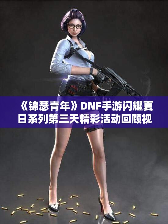 《锦瑟青年》DNF手游闪耀夏日系列第三天精彩活动回顾视频