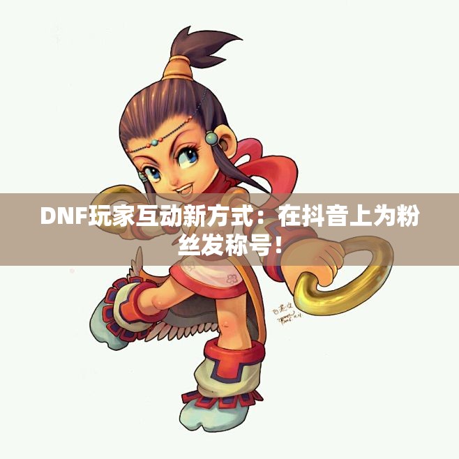 DNF玩家互动新方式：在抖音上为粉丝发称号！