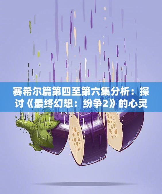 赛希尔篇第四至第六集分析：探讨《最终幻想：纷争2》的心灵答案