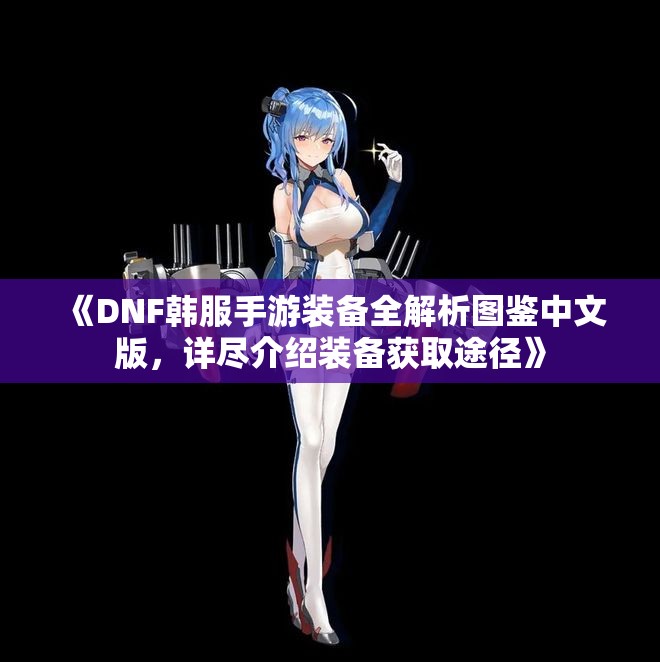 《DNF韩服手游装备全解析图鉴中文版，详尽介绍装备获取途径》