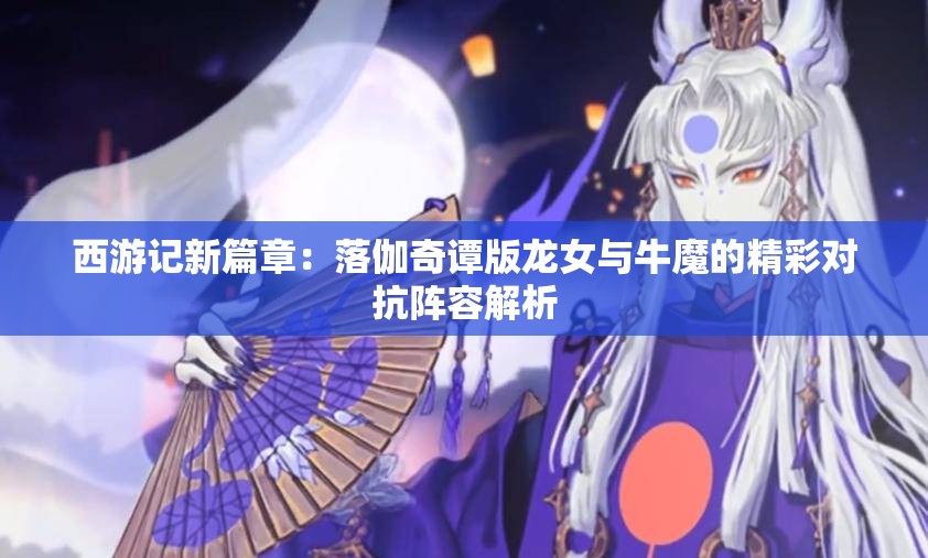 西游记新篇章：落伽奇谭版龙女与牛魔的精彩对抗阵容解析