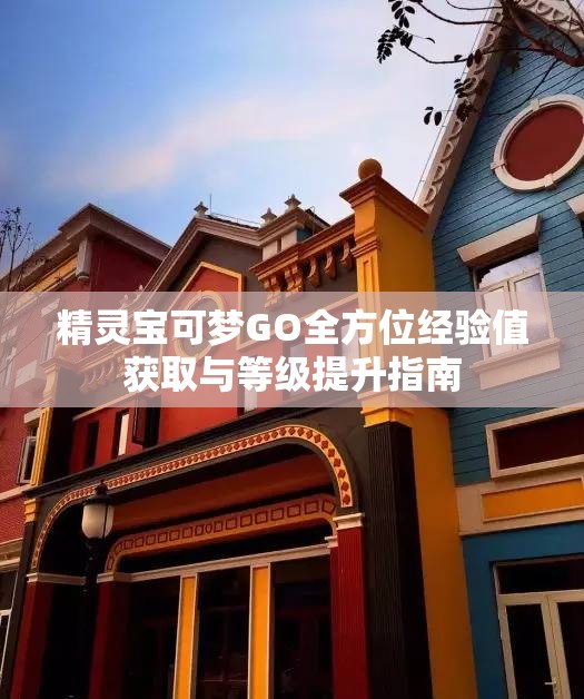 精灵宝可梦GO全方位经验值获取与等级提升指南