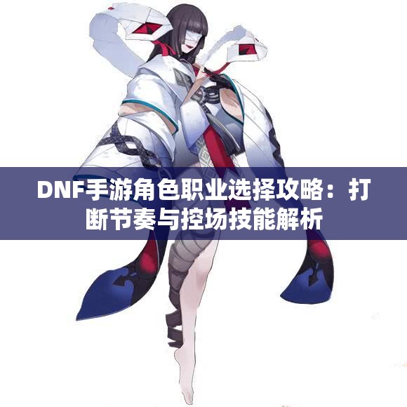 DNF手游角色职业选择攻略：打断节奏与控场技能解析