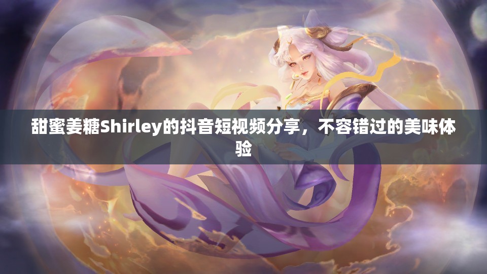 甜蜜姜糖Shirley的抖音短视频分享，不容错过的美味体验