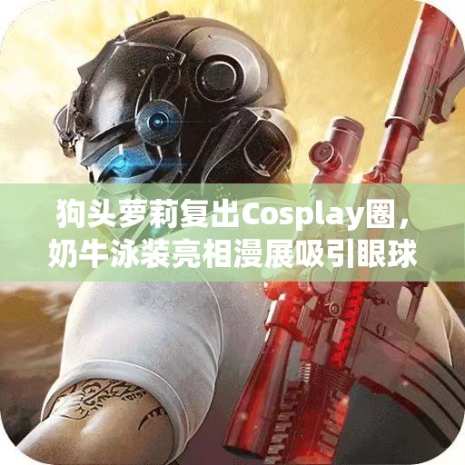 狗头萝莉复出Cosplay圈，奶牛泳装亮相漫展吸引眼球