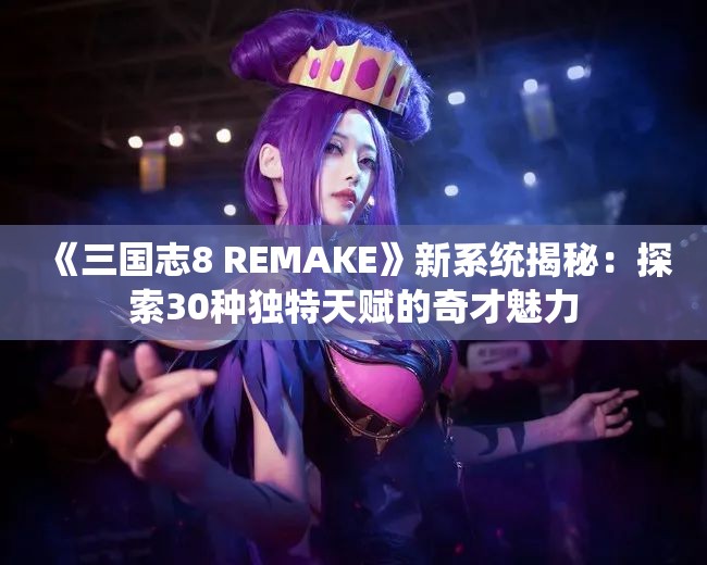 《三国志8 REMAKE》新系统揭秘：探索30种独特天赋的奇才魅力