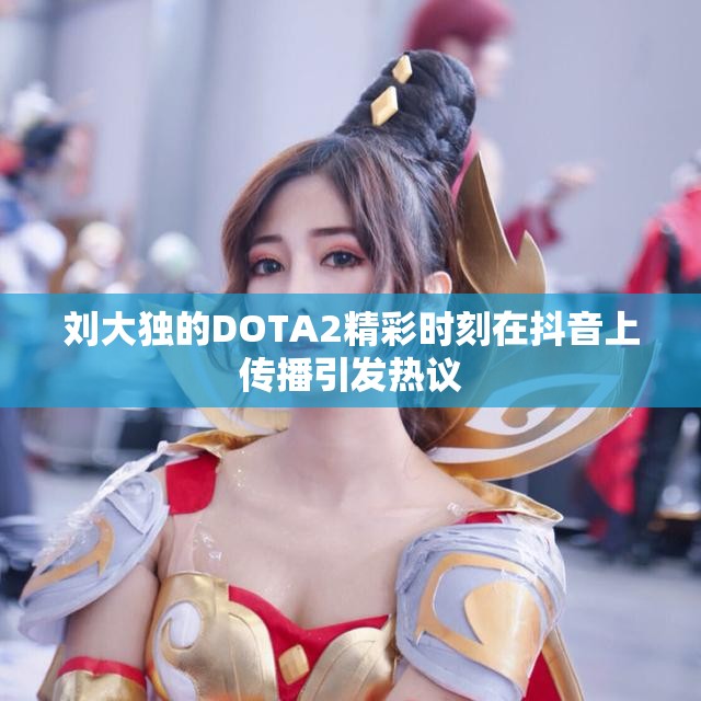 刘大独的DOTA2精彩时刻在抖音上传播引发热议