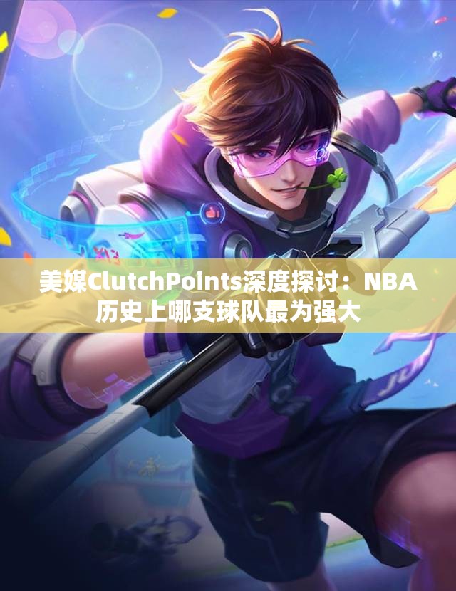 美媒ClutchPoints深度探讨：NBA历史上哪支球队最为强大