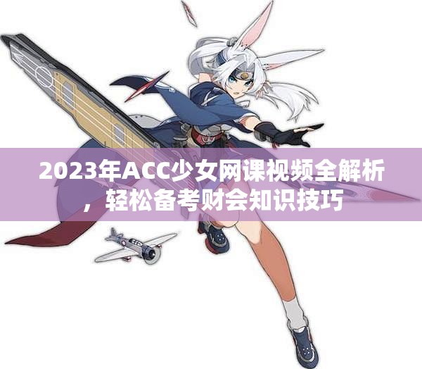 2023年ACC少女网课视频全解析，轻松备考财会知识技巧